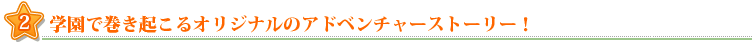 2.学園で巻き起こるアドベンチャーストーリー!